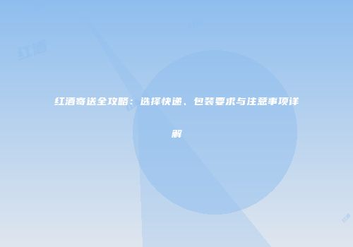 红酒寄送全攻略：选择快递、包装要求与注意事项详解