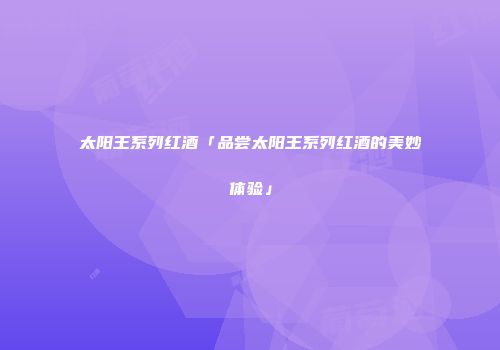 太阳王系列红酒「品尝太阳王系列红酒的美妙体验」