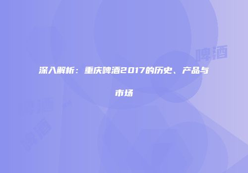 深入解析：重庆啤酒2017的历史、产品与市场