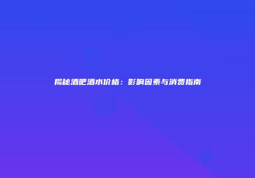 揭秘酒吧酒水价格：影响因素与消费指南
