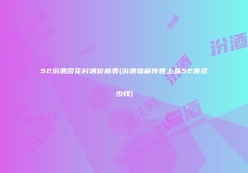 52汾酒杏花村酒价格表(汾酒珍藏传世上品52度多少钱)