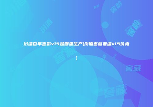 汾酒百年窖龄v15是哪里生产(汾酒窖藏老酒v15价格)