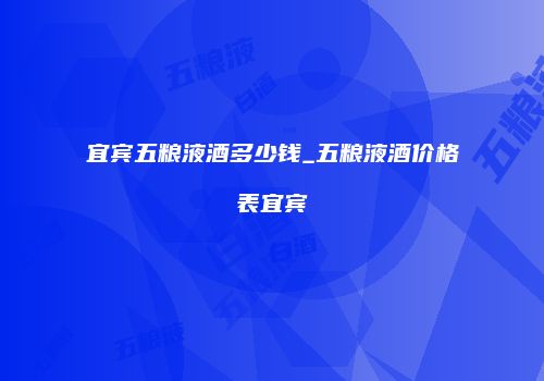 宜宾五粮液酒多少钱_五粮液酒价格表宜宾