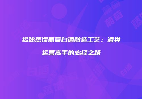 揭秘蒸馏葡萄白酒酿造工艺：酒类运营高手的必经之路