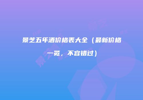 景芝五年酒价格表大全（最新价格一览，不容错过）