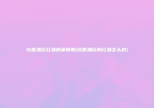 怡园酒庄红酒的保质期(怡园酒庄的红酒怎么样)
