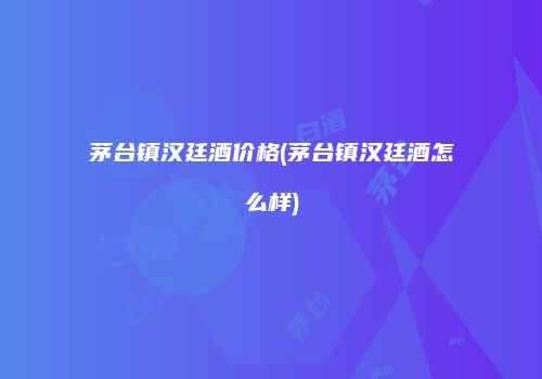 茅台镇汉廷酒价格(茅台镇汉廷酒怎么样)