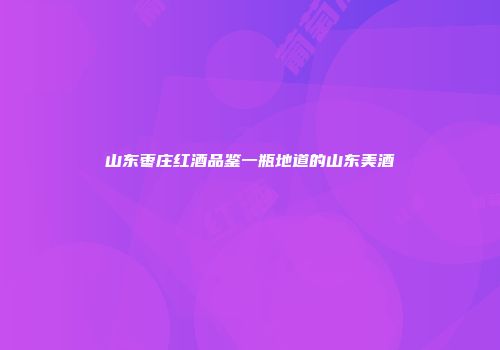 山东枣庄红酒品鉴一瓶地道的山东美酒