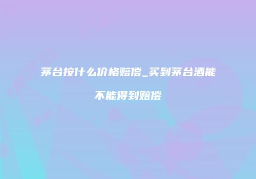 茅台按什么价格赔偿_买到茅台酒能不能得到赔偿