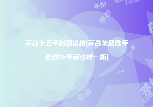 茅台十五年份酒价格(茅台集团陈年老酒15年多少钱一瓶)