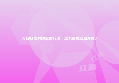 介绍红酒真伪鉴别方法「怎么辩别红酒真假」