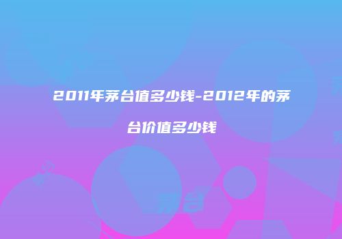 2011年茅台值多少钱-2012年的茅台价值多少钱