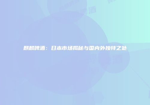 麒麟啤酒：日本市场揭秘与国内外独特之处