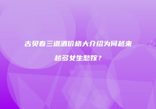 古贝春三道酒价格大介绍为何越来越多女生愁嫁？