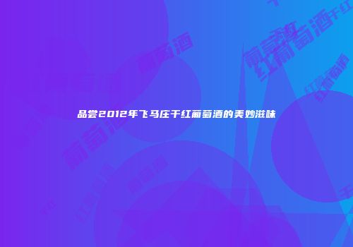品尝2012年飞马庄干红葡萄酒的美妙滋味