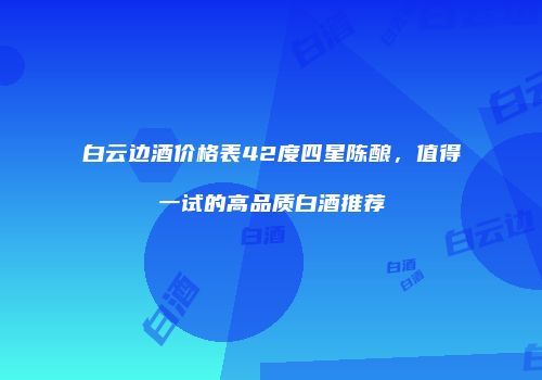 白云边酒价格表42度四星陈酿，值得一试的高品质白酒推荐