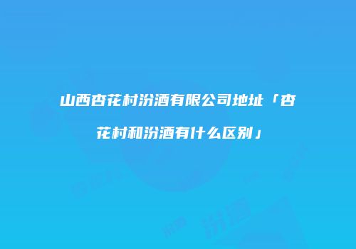 山西杏花村汾酒有限公司地址「杏花村和汾酒有什么区别」