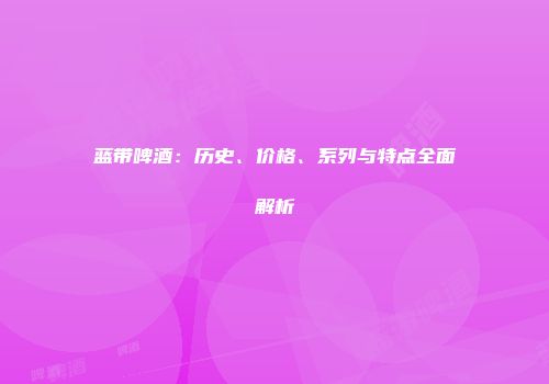 蓝带啤酒：历史、价格、系列与特点全面解析