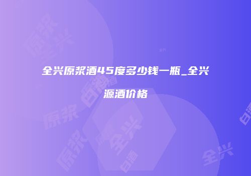 全兴原浆酒45度多少钱一瓶_全兴源酒价格