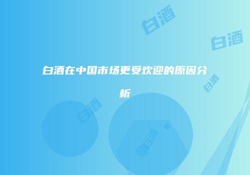 白酒在中国市场更受欢迎的原因分析