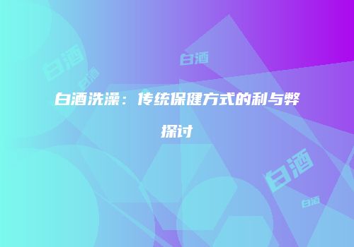 白酒洗澡：传统保健方式的利与弊探讨