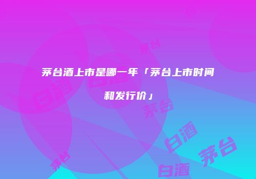 茅台酒上市是哪一年「茅台上市时间和发行价」