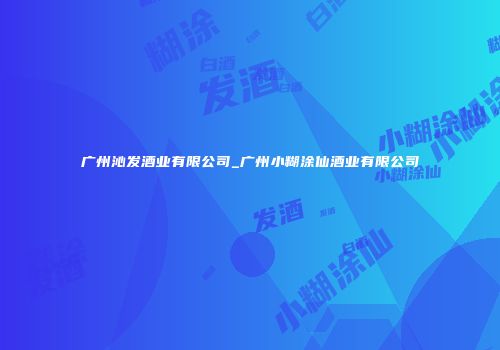 广州沁发酒业有限公司_广州小糊涂仙酒业有限公司