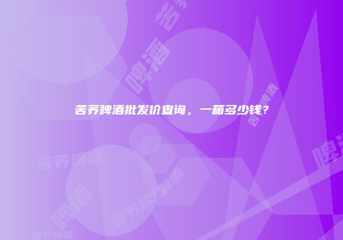 苦荞啤酒批发价查询，一箱多少钱？
