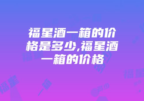 福星酒一箱的价格是多少,福星酒一箱的价格