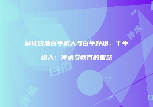 解读白酒百年树人与百年种树，千年树人：传承与教育的智慧