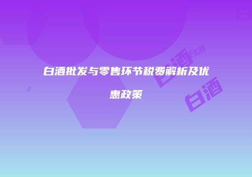 白酒批发与零售环节税费解析及优惠政策