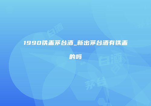 1990铁盖茅台酒_新出茅台酒有铁盖的吗