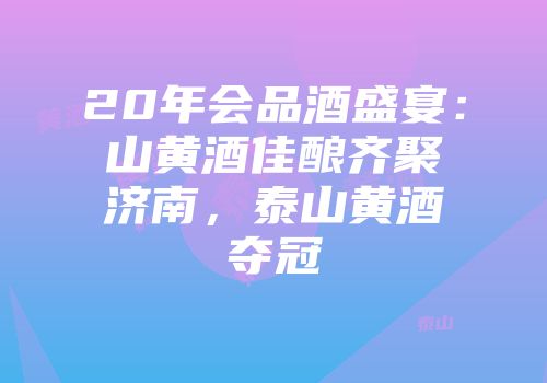20年会品酒盛宴：山黄酒佳酿齐聚济南，泰山黄酒夺冠