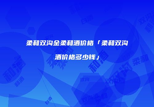 柔和双沟金柔和酒价格「柔和双沟酒价格多少钱」