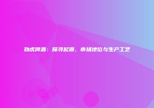 劲虎啤酒：探寻起源、市场地位与生产工艺