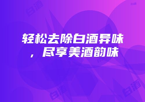 轻松去除白酒异味，尽享美酒韵味