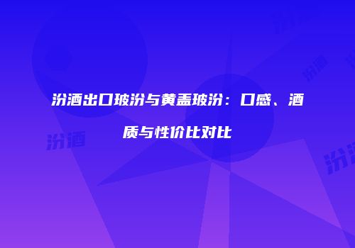 汾酒出口玻汾与黄盖玻汾：口感、酒质与性价比对比