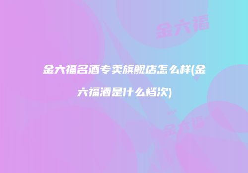 金六福名酒专卖旗舰店怎么样(金六福酒是什么档次)
