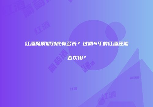 红酒保质期到底有多长？过期5年的红酒还能否饮用？