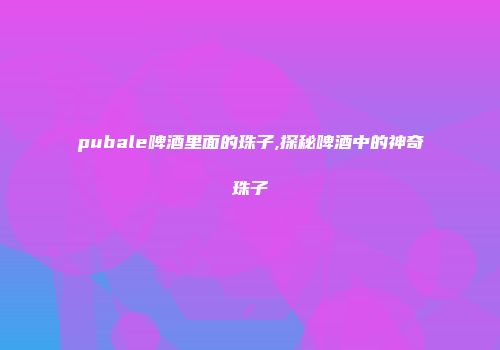 pubale啤酒里面的珠子,探秘啤酒中的神奇珠子