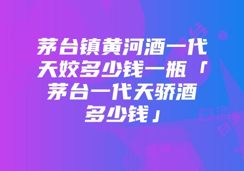 茅台镇黄河酒一代天姣多少钱一瓶「茅台一代天骄酒多少钱」