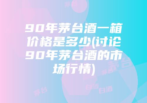 90年茅台酒一箱价格是多少(讨论90年茅台酒的市场行情)