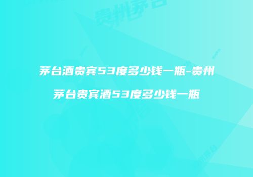 茅台酒贵宾53度多少钱一瓶-贵州茅台贵宾酒53度多少钱一瓶