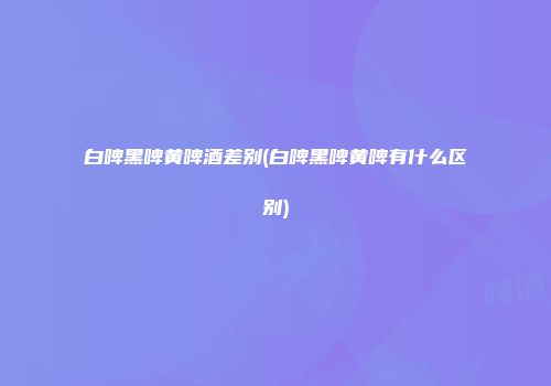 白啤黑啤黄啤酒差别(白啤黑啤黄啤有什么区别)
