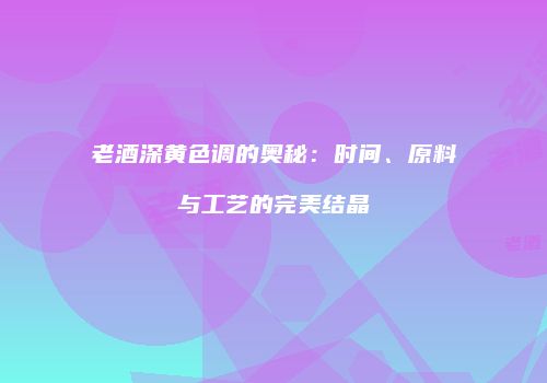 老酒深黄色调的奥秘：时间、原料与工艺的完美结晶