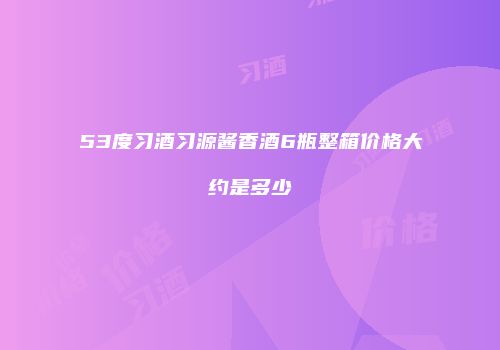 53度习酒习源酱香酒6瓶整箱价格大约是多少