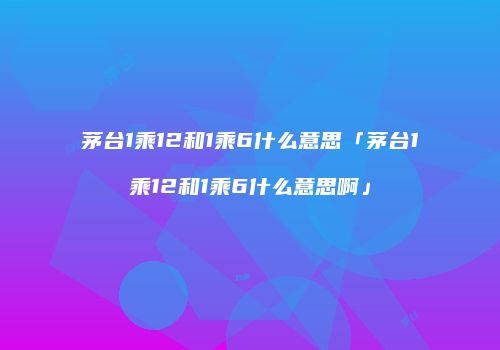 茅台1乘12和1乘6什么意思「茅台1乘12和1乘6什么意思啊」