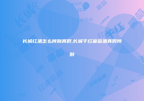 长城红酒怎么辨别真假,长城干红葡萄酒真假辨别