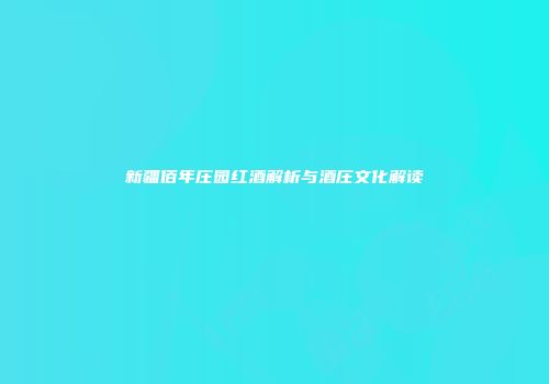 新疆佰年庄园红酒解析与酒庄文化解读