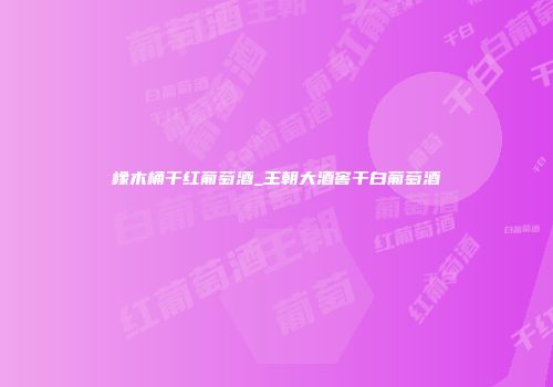 橡木桶干红葡萄酒_王朝大酒窖干白葡萄酒